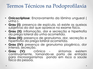 Termos Técnicos na Podoprofilaxia
• Onicocriptose: Encravamento da lâmina ungueal (
unha ).
• Grau (I): presença de espícula, só existe as queixas
subjetivas da dor que aparece no exame físico.
• Grau (II): inflamação, dor e secreção e hipertrofia
da prega lateral da unha acometida.
• Grau (III): presença de granuloma, dor, secreção e
hipertrofia da prega lateral acometida.
• Grau (IV): presença de granuloma piogênico, dor
intensa, secreção.
• Grau (V): crônica - sintomas existem
continuamente, tornando-se porta de entrada
para microorganismos pondo em risco a saúde
física da pessoa.
 