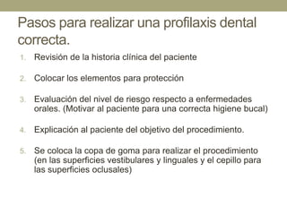 Pasos para realizar una profilaxis dental
correcta.
1.

Revisión de la historia clínica del paciente

2.

Colocar los elementos para protección

3.

Evaluación del nivel de riesgo respecto a enfermedades
orales. (Motivar al paciente para una correcta higiene bucal)

4.

Explicación al paciente del objetivo del procedimiento.

5.

Se coloca la copa de goma para realizar el procedimiento
(en las superficies vestibulares y linguales y el cepillo para
las superficies oclusales)

 