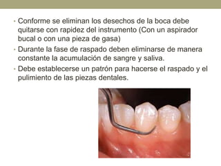 • Conforme se eliminan los desechos de la boca debe

quitarse con rapidez del instrumento (Con un aspirador
bucal o con una pieza de gasa)
• Durante la fase de raspado deben eliminarse de manera
constante la acumulación de sangre y saliva.
• Debe establecerse un patrón para hacerse el raspado y el
pulimiento de las piezas dentales.

 