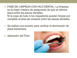 10. FASE DE LIMPIEZA CON HILO DENTAL: La limpieza

es la mejor manera de asegurarse de que se elimina
placa entre las piezas dentales.
Ni la copa de hule ni los raspadores pueden limpiar por
completo el área de contacto entre las piezas dentales.
11. Se realiza una revisión para verificar la eliminación de

placa bacteriana
12. Aplicación del Flúor

 