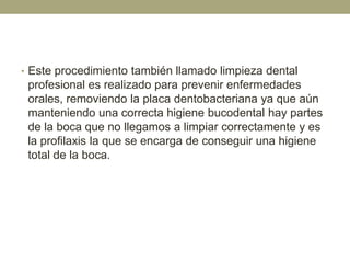 • Este procedimiento también llamado limpieza dental

profesional es realizado para prevenir enfermedades
orales, removiendo la placa dentobacteriana ya que aún
manteniendo una correcta higiene bucodental hay partes
de la boca que no llegamos a limpiar correctamente y es
la profilaxis la que se encarga de conseguir una higiene
total de la boca.

 