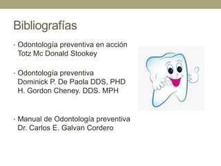 Bibliografías
• Odontología preventiva en acción

Totz Mc Donald Stookey
• Odontología preventiva

Dominick P. De Paola DDS, PHD
H. Gordon Cheney. DDS. MPH

• Manual de Odontología preventiva

Dr. Carlos E. Galvan Cordero

 