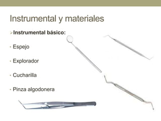 Instrumental y materiales
Instrumental básico:
• Espejo
• Explorador
• Cucharilla
• Pinza algodonera

 