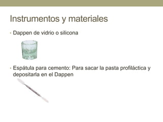 Instrumentos y materiales
• Dappen de vidrio o silicona

• Espátula para cemento: Para sacar la pasta profiláctica y

depositarla en el Dappen

 