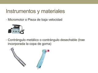 Instrumentos y materiales
• Micromotor o Pieza de baja velocidad

• Contrángulo metálico o contrángulo desechable (trae

incorporada la copa de goma)

 