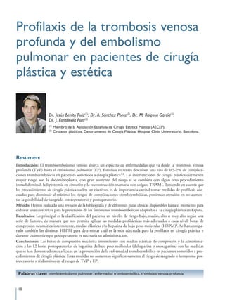 Profilaxis de la trombosis venosa
profunda y del embolismo
pulmonar en pacientes de cirugía
plástica y estética

                     Dr. Jesús Benito Ruiz(1), Dr. A. Sánchez Ponte(2), Dr. M. Raigosa García(2),
                     Dr. J. Fontdevila Font(2)
                     (1)
                           Miembro de la Asociación Española de Cirugía Estética Plástica (AECEP).
                     (2)
                           Cirujanos plásticos. Departamento de Cirugía Plástica. Hospital Clínic Universitario. Barcelona.




Resumen:
Introducción: El tromboembolismo venoso abarca un espectro de enfermedades que va desde la trombosis venosa
profunda (TVP) hasta el embolismo pulmonar (EP). Estudios recientes describen una tasa de 0,5-2% de complica-
ciones tromboembólicas en pacientes sometidos a cirugía plástica1,2. Las intervenciones de cirugía plástica que tienen
mayor riesgo son la abdominoplastia, con gran aumento del riesgo si se combina con algún otro procedimiento
intraabdominal, la lipectomía en cinturón y la reconstrucción mamaria con colgajo TRAM3. Teniendo en cuenta que
los procedimientos de cirugía plástica suelen ser electivos, es de importancia capital tomar medidas de profilaxis ade-
cuadas para disminuir al máximo los riesgos de complicaciones tromboembólicas, poniendo atención en no aumen-
tar la posibilidad de sangrado intraoperatorio y postoperatorio.
Método: Hemos realizado una revisión de la bibliografía y de diferentes guías clínicas disponibles hasta el momento para
elaborar unas directrices para la prevención de los fenómenos tromboembólicos adaptadas a la cirugía plástica en España.
Resultados: Lo principal es la clasificación del paciente en niveles de riesgo bajo, medio, alto o muy alto según una
serie de factores, de manera que nos permita aplicar las medidas profilácticas más adecuadas a cada nivel: botas de
compresión neumática intermitente, medias elásticas y/o heparina de bajo peso molecular (HBPM)4. Se han compa-
rado también las distintas HBPM para determinar cuál es la más adecuada para la profilaxis en cirugía plástica y
durante cuánto tiempo postoperatorio es necesaria su administración.
Conclusiones: Las botas de compresión mecánica intermitente con medias elásticas de compresión y la administra-
ción a las 12 horas postoperatorias de heparina de bajo peso molecular (dalteparina o enoxaparina) son las medidas
que se han demostrado más eficaces en la prevención de la enfermedad tromboembólica en pacientes sometidos a pro-
cedimientos de cirugía plástica. Estas medidas no aumentan significativamente el riesgo de sangrado o hematoma pos-
toperatorio y sí disminuyen el riesgo de TVP y EP.


 Palabras clave: tromboembolismo pulmonar, enfermedad tromboembólica, trombosis venosa profunda


 10
 