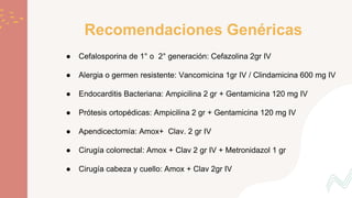 Recomendaciones Genéricas
● Cefalosporina de 1° o 2° generación: Cefazolina 2gr IV
● Alergia o germen resistente: Vancomicina 1gr IV / Clindamicina 600 mg IV
● Endocarditis Bacteriana: Ampicilina 2 gr + Gentamicina 120 mg IV
● Prótesis ortopédicas: Ampicilina 2 gr + Gentamicina 120 mg IV
● Apendicectomía: Amox+ Clav. 2 gr IV
● Cirugía colorrectal: Amox + Clav 2 gr IV + Metronidazol 1 gr
● Cirugía cabeza y cuello: Amox + Clav 2gr IV
 
