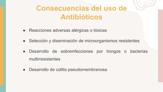 Consecuencias del uso de
Antibióticos
● Reacciones adversas alérgicas o tóxicas
● Selección y diseminación de microorganismos resistentes
● Desarrollo de sobreinfecciones por hongos o bacterias
multirresistentes
● Desarrollo de colitis pseudomembranosa
 
