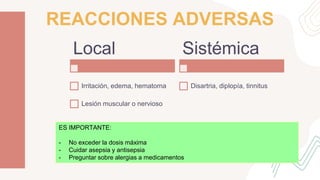 REACCIONES ADVERSAS
Local
Irritación, edema, hematoma
Lesión muscular o nervioso
Sistémica
Disartria, diplopía, tinnitus
ES IMPORTANTE:
- No exceder la dosis máxima
- Cuidar asepsia y antisepsia
- Preguntar sobre alergias a medicamentos
 