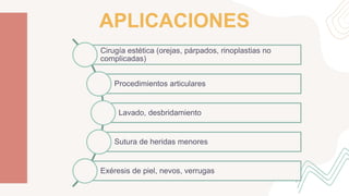 Cirugía estética (orejas, párpados, rinoplastias no
complicadas)
Procedimientos articulares
Lavado, desbridamiento
Sutura de heridas menores
Exéresis de piel, nevos, verrugas
APLICACIONES
 