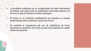 • La profilaxis antibiótica es un complemento de toda intervención
quirúrgica, que logra evitar la proliferación bacteriana ajenos a la
zona en la que se realiza la incisión quirúrgica.
• El shock es un síndrome multifactorial que requiere un manejo
sistematizado para la atención precoz del mismo.
• Es evidente la importancia del uso de antibióticos de forma
temprana en pacientes con shock ya que evita agudizar el cuadro
clínico del paciente.
 