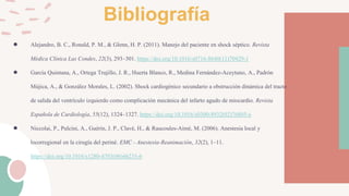 Bibliografía
● Alejandro, B. C., Ronald, P. M., & Glenn, H. P. (2011). Manejo del paciente en shock séptico. Revista
Médica Clínica Las Condes, 22(3), 293–301. https://doi.org/10.1016/s0716-8640(11)70429-1
● García Quintana, A., Ortega Trujillo, J. R., Huerta Blanco, R., Medina Fernández-Aceytuno, A., Padrón
Mújica, A., & González Morales, L. (2002). Shock cardiogénico secundario a obstrucción dinámica del tracto
de salida del ventrículo izquierdo como complicación mecánica del infarto agudo de miocardio. Revista
Española de Cardiología, 55(12), 1324–1327. https://doi.org/10.1016/s0300-8932(02)76805-x
● Niccolai, P., Pulcini, A., Guérin, J. P., Clavé, H., & Raucoules-Aimé, M. (2006). Anestesia local y
locorregional en la cirugía del periné. EMC - Anestesia-Reanimación, 32(2), 1–11.
https://doi.org/10.1016/s1280-4703(06)46235-6
 