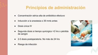 Principios de administración
● Concentración sérica alta de antibiótico efectuvo
● Inducción a la anestesia o 30 mnts antes
● Dosis única IV
● Segunda dosis si tiempo quirúrgico >2 hrs o pérdida
de sangre
● 2-3 dosis postoperatoria. No más de 24 hrs
● Riesgo de infección
 