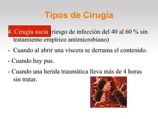 Tipos de Cirugía
4. Cirugía sucia (riesgo de infección del 40 al 60 % sin
  tratamiento empírico antimicrobiano)
- Cuando al abrir una víscera se derrama el contenido.
- Cuando hay pus.
- Cuando una herida traumática lleva más de 4 horas
  sin tratar.
 