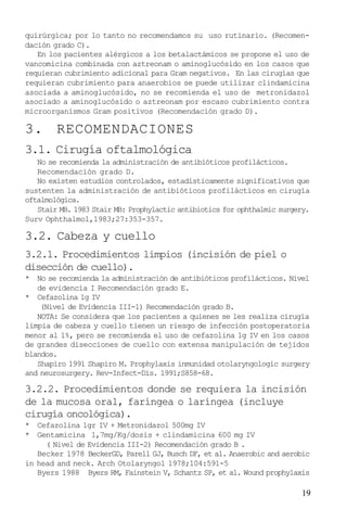 19
quirúrgica; por lo tanto no recomendamos su uso rutinario. (Recomen-
dación grado C).
En los pacientes alérgicos a los betalactámicos se propone el uso de
vancomicina combinada con aztreonam o aminoglucósido en los casos que
requieran cubrimiento adicional para Gram negativos. En las cirugías que
requieran cubrimiento para anaerobios se puede utilizar clindamicina
asociada a aminoglucósido, no se recomienda el uso de metronidazol
asociado a aminoglucósido o aztreonam por escaso cubrimiento contra
microorganismos Gram positivos (Recomendación grado D).
3. RECOMENDACIONES
3.1. Cirugía oftalmológica
No se recomienda la administración de antibióticos profilácticos.
Recomendación grado D.
No existen estudios controlados, estadísticamente significativos que
sustenten la administración de antibióticos profilácticos en cirugía
oftalmológica.
Stair MB. 1983 Stair MB: Prophylactic antibiotics for ophthalmic surgery.
Surv Ophthalmol,1983;27:353-357.
3.2. Cabeza y cuello
3.2.1. Procedimientos limpios (incisión de piel o
disección de cuello).
* No se recomienda la administración de antibióticos profilácticos. Nivel
de evidencia I Recomendación grado E.
* Cefazolina 1g IV
(Nivel de Evidencia III-1) Recomendación grado B.
NOTA: Se considera que los pacientes a quienes se les realiza cirugía
limpia de cabeza y cuello tienen un riesgo de infección postoperatoria
menor al 1%, pero se recomienda el uso de cefazolina 1g IV en los casos
de grandes disecciones de cuello con extensa manipulación de tejidos
blandos.
Shapiro 1991 Shapiro M. Prophylaxis inmunidad otolaryngologic surgery
and neurosurgery. Rev-Infect-Dis. 1991;S858-68.
3.2.2. Procedimientos donde se requiera la incisión
de la mucosa oral, faríngea o laríngea (incluye
cirugía oncológica).
* Cefazolina 1gr IV + Metronidazol 500mg IV
* Gentamicina 1,7mg/Kg/dosis + clindamicina 600 mg IV
( Nivel de Evidencia III-2) Recomendación grado B .
Becker 1978 BeckerGD, Parell GJ, Busch DF, et al. Anaerobic and aerobic
in head and neck. Arch Otolaryngol 1978;104:591-5
Byers 1988 Byers RM, Fainstein V, Schantz SP, et al. Wound prophylaxis
 
