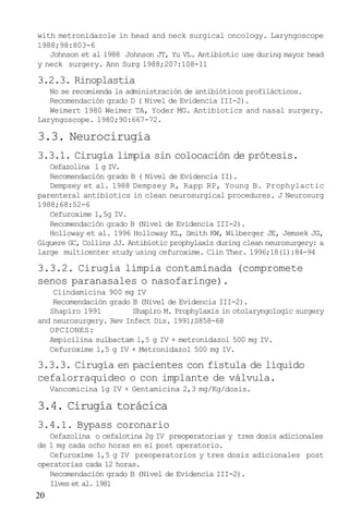 20
with metronidazole in head and neck surgical oncology. Laryngoscope
1988;98:803-6
Johnson et al 1988 Johnson JT, Yu VL. Antibiotic use during mayor head
y neck surgery. Ann Surg 1988;207:108-11
3.2.3. Rinoplastia
No se recomienda la administración de antibióticos profilácticos.
Recomendación grado D ( Nivel de Evidencia III-2).
Weimert 1980 Weimer TA, Yoder MG. Antibiotics and nasal surgery.
Laryngoscope. 1980;90:667-72.
3.3. Neurocirugía
3.3.1. Cirugía limpia sin colocación de prótesis.
Cefazolina 1 g IV.
Recomendación grado B ( Nivel de Evidencia II).
Dempsey et al. 1988 Dempsey R, Rapp RP, Young B. Prophylactic
parenteral antibiotics in clean neurosurgical procedures. J Neurosurg
1988;68:52-6
Cefuroxime 1,5g IV.
Recomendación grado B (Nivel de Evidencia III-2).
Holloway et al. 1996 Holloway KL, Smith KW, Wilberger JE, Jemsek JG,
Giguere GC, Collins JJ. Antibiotic prophylaxis during clean neurosurgery: a
large multicenter study using cefuroxime. Clin Ther. 1996;18(1):84-94
3.3.2. Cirugía limpia contaminada (compromete
senos paranasales o nasofaringe).
Clindamicina 900 mg IV
Recomendación grado B (Nivel de Evidencia III-2).
Shapiro 1991 Shapiro M. Prophylaxis in otolaryngologic surgery
and neurosurgery. Rev Infect Dis. 1991;S858-68
OPCIONES:
Ampicilina sulbactam 1,5 g IV + metronidazol 500 mg IV.
Cefuroxime 1,5 g IV + Metronidazol 500 mg IV.
3.3.3. Cirugía en pacientes con fístula de líquido
cefalorraquídeo o con implante de válvula.
Vancomicina 1g IV + Gentamicina 2,3 mg/Kg/dosis.
3.4. Cirugía torácica
3.4.1. Bypass coronario
Cefazolina o cefalotina 2g IV preoperatorias y tres dosis adicionales
de 1 mg cada ocho horas en el post operatorio.
Cefuroxime 1,5 g IV preoperatorios y tres dosis adicionales post
operatorias cada 12 horas.
Recomendación grado B (Nivel de Evidencia III-2).
Ilves et al. 1981
 