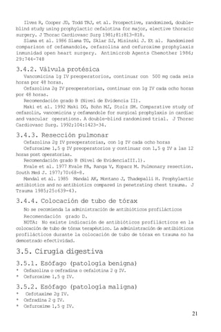 21
Ilves R, Cooper JD, Todd TRJ, et al. Prospective, randomized, double-
blind study using prophylactic cefalotina for major, elective thoracic
surgery. J Thorac Cardiovasc Surg 1981;81:813-818.
Slama et al. 1986 Slama TG, Sklar SJ, Misinski J. Et al. Randomized
comparison of cefamandole, cefazolina and cefuroxime prophylaxis
inmunidad open heart surgery. Antimicrob Agents Chemother 1986;
29:744-748
3.4.2. Válvula protésica
Vancomicina 1g IV preoperatorios, continuar con 500 mg cada seis
horas por 48 horas.
Cefazolina 2g IV preoperatorias, continuar con 1g IV cada ocho horas
por 48 horas.
Recomendación grado B (Nivel de Evidencia II).
Maki et al. 1992 Maki DG, Bohn MJ, Stolz SM. Comparative study of
cefazolin, vancomicina y cefamandole for surgical prophylaxis in cardiac
and vascular operations. A double-blind randomized trial. J Thorac
Cardiovasc Surg. 1992;104:1423-34.
3.4.3. Resección pulmonar
Cefazolina 2g IV preoperatorias, con 1g IV cada ocho horas
Cefuroxime 1,5 g IV preoperatorios y continuar con 1,5 g IV a las 12
horas post operatorias.
Recomendación grado B (Nivel de EvidenciaIII.1).
Kvale et al. 1977 Kvale PA, Ranga V, Kopacz M. Pulmonary resection.
South Med J. 1977;70:68-8.
Mandal et al. 1985 Mandal AK, Montano J, Thadepalli H. Prophylactic
antibiotics and no antibiotics compared in penetrating chest trauma. J
Trauma 1985;25:639-43.
3.4.4. Colocación de tubo de tórax
No se recomienda la administración de antibióticos profilácticos
Recomendación grado D.
NOTA: No existe indicación de antibióticos profilácticos en la
colocación de tubo de tórax terapéutico. La administración de antibióticos
profilácticos durante la colocación de tubo de tórax en trauma no ha
demostrado efectividad.
3.5. Cirugía digestiva
3.5.1. Esófago (patología benigna)
* Cefazolina o cefradina o cefalotina 2 g IV.
* Cefuroxime 1,5 g IV.
3.5.2. Esófago (patología maligna)
* Cefotaxime 2g IV.
* Cefradina 2 g IV.
* Cefuroxime 1,5 g IV.
 