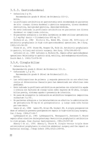 22
3.5.3. Gastroduodenal
* Cefazolina 2 g IV.
Recomendación grado B (Nivel de Evidencia III-1).
NOTA:
- La profilaxis antibiótica en gastrectomía está recomendada en pacientes
de alto riesgo: úlcera duodenal o gástrica sangrante, úlcera duodenal
obstructiva, malignidad gástrica, obesidad mórbida.
- No está indicada la profilaxis antibiótica en pacientes con úlcera
duodenal no complicada crónica.
- En pacientes alérgicos a los beta lactámicos se debe utilizar gentamicina
2,3 mg/Kg/ dosis + Clindamicina 600 mg IV.
Nichols et al. 1982 Nichols RL, Webb WR, Jones JW. Efficacy of
antibiotic prophylaxis in high risk gastroduodenal operations. Am J Surg.
1982;143:94-99
Stone et al. 1976 Stone HH, Hooper CA, Kolb LD. Antibiotic prophylaxis
in gastric, biliary and colonic surgery. Ann Surg. 1976;184:443-52
LoCicero et al. 1980 LoCicero J, Nichols RL. Sepsis after gastroduodenal
operations: Relatioship to gastric acid, motility, and endogenous microflora.
South Med J. 1980;73:878-90
3.5.4. Cirugía biliar
* Cefazolina 2g IV.
Recomendación grado A (Nivel de Evidencial III.1).
* Cefuroxime 1,5 g IV.
Recomendación grado B (Nivel de EvidenciaIII.2).
NOTA:
- Las cefalosporinas de primera y segunda generación no son efectivas
contra el Enterococcus faecalis pero han demostrado ser efectivas como
profilaxis.
- Está indicada la profilaxis antibiótica en pacientes con colecistitis aguda
o crónica con factores de riesgo tales como: mayores de 60 años, cirugía
biliar previa, síntomas agudos o presencia de ictericia.
- En casos de colangitis la indicación es antibiótico terapeutico (ampicilina
sulbactam 3 g IV).
- En pacientes alérgicos a los betalactámicos es efectiva la administración
de gentamicina 80 mg en el preoperatorio y luego cada ocho horas
por tres dosis.
Lewis et al. 1984 Lewis RT, Allan CM, Goodall RG. A single preoperative
dose of cefazolin prevents postoperative sepsis in high-risk biliary surgery.
Can J Surg. 1984;27:44-7
Lykkegaard et al. 1981 Lykkegaard N, Moesgaard F, Jestesen T. Wound
sepsis after elective cholecystectomy: Restriction prophylactic antibiotics
to risk groups. Scan Journal Gastroenterol. 1981;19:937-40
Aberg C et al. 1991 Aberg C, Thore M. Single versus triple dose
antimicrobial prophylaxis in elective abdominal surgery and the impact on
bacterial ecology. J Hosp Infect 1991;18(2):149-54.
 
