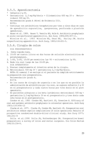 23
3.5.5. Apendicectomía
* Cefoxitin 2 g IV.
* Gentamicina 2,3 mg/Kg/dosis + Clindamicina 600 mg IV o Metro-
nidazol 500 mg IV.
Recomendación grado A (Nivel de Evidencia III).
NOTA:
- Continuar con antibióticos terapéuticos por tres a cinco días en caso
de apendicitis supurativa, gangrenosa, perforada o plastrón
apendicular.
Bauer et al. 1989. Bauer T. Vennits BO, Holm B. Antibiotic prophylaxis
in acute non-perforated appendicitis. Ann Surg 1989;209:307-11.
Winslow et al. 1983 Winslow RE, Dean RE, Harley JW. Acute
nonperforating appendicitis. Arch Surg, 1983;118:651-5.
3.5.6. Cirugía de colon
DIA PREOPERATORIO
1. Dieta líquida clara.
2. 10:00 am cuatro litros en dos horas de solución electrolítica de
polietylenglycol.
3. 1:00, 2:00, 10:00 pm neomicina 1gr VO + eritromicina 1g VO.
4. Nada vía oral luego de las 10:00 pm.
DIA OPERATORIO
1. Evacuar completamente el intestino antes de la cirugía.
2. Metronidazol 500 mg IV + gentamicina 2,3 mg/Kg/dosis.
NOTA: El numeral 2 se excluye si el paciente ha cumplido estrictamente
la preparación oral preoperatoria.
Recomendación grado A.
NOTA
- En los casos de cirugía de urgencia o en los que no es posible la
administración de antibióticos por vía oral, se sugiere cefoxitin 2 g IV
en el preoperatorio y cada cuatro horas por tres dosis en el post
operatorio.
- En pacientes alérgicos a los beta lactámicos: metronidazol 500 mg +
gentamicina 2,3 mg/kg/dosis IV en el preoperatorio y tres dosis cada
ocho horas en el postoperatorio.
Condon et al. 1983 Condon RE, Bartlett JG, Greenlee H. Efficacy of
oral and systemic antibiotic prophylaxis in colorectal operations. Arch Surg
1983;118:496-12
Clarke et al. 1977. Clarke JS, Condon RE, Bartlett JG. Preoperative oral
antibiotics reduce septics complications of colon operations: Results of
prospective randomized double-blind clinical study. Ann Surg 1977;
186:251-9
Solla et al.1990 Solla JA, Rothenberger DA. Preoperative bowel
preparation: a survey of colon and rectal surgeons. Dis Colon Rectum
199;33:154-9.
 