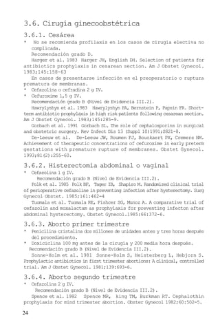 24
3.6. Cirugía ginecoobstétrica
3.6.1. Cesárea
* No se recomienda profilaxis en los casos de cirugía electiva no
complicada.
Recomendación grado D.
Harger et al. 1983 Harger JH, English DH. Selection of patients for
antibiotics prophylaxis in cesarean section. Am J Obstet Gynecol.
1983;145:158-63
En casos de presentarse infección en el preoperatorio o ruptura
prematura de membranas.
* Cefazolina o cefradina 2 g IV.
* Cefuroxime 1,5 g IV.
Recomendación grado B (Nivel de Evidencia III.2).
Hawrylyshyn et al. 1983 Hawrylyshyn PA, Bernstein P, Papsin FR. Short-
term antibiotic prophylaxis in high risk patients following cesarean section.
Am J Obstet Gynecol. 1983;145:285-9.
Gorbach et al. 1991 Gorbach SL. The role of cephalosporins in surgical
and obstetric surgery. Rev Infect Dis 13 (Suppl 10)1991;S821-8.
De-Leeuw et al. De-Leeuw JW, Roumen FJ, Bouckaert PX, Cremers HM.
Achievement of therapeutic concentrations of cefuroxime in early preterm
gestations with premature rupture of membranes. Obstet Gynecol.
1993;81(2):255-60.
3.6.2. Histerectomía abdominal o vaginal
* Cefazolina 1 g IV.
Recomendación grado B (Nivel de Evidencia III.2).
Polk et al. 1985 Polk BF, Tager IB, Shapiro M. Randomized clinical trial
of perioperative cefazoline in preventing infection after hysterectomy. Surg
Gynecol Obstet. 1985;161:462-4
Tuomala et al. Tuomala RE, Fishcer SG, Munoz A. A comparative trial of
cefazolin and moxalactam as prophylaxis for preventing infecton after
abdominal hysterectomy. Obstet Gynecol.1985:66:372-6.
3.6.3. Aborto primer trimestre
* Penicilina cristalina dos millones de unidades antes y tres horas después
del procedimiento.
* Doxiciclina 100 mg antes de la cirugía y 200 media hora después.
Recomendación grado B (Nivel de Evidencia III.2).
Sonne-Holm et al. 1981 Sonne-Holm S, Heisterberg L, Hebjorn S.
Prophylactic antibiotics in first trimester abortions: A clinical, controlled
trial. Am J Obstet Gynecol. 1981;139:693-6.
3.6.4. Aborto segundo trimestre
* Cefazolina 2 g IV.
Recomendación grado B (Nivel de Evidencia III.2).
Spence et al. 1982 Spence MR, king TM, Burkman RT. Cephalothin
prophylaxis for mind trimester abortion. Obster Gynecol 1982;60:502-5.
 