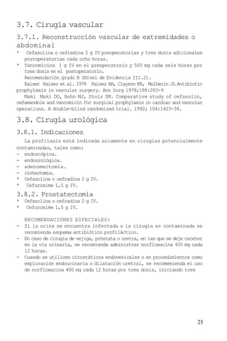 25
3.7. Cirugía vascular
3.7.1. Reconstrucción vascular de extremidades o
abdominal
* Cefazolina o cefradina 2 g IV preoperatorias y tres dosis adicionales
postoperatorias cada ocho horas.
* Vancomicina 1 g IV en el preoperatorio y 500 mg cada seis horas por
tres dosis en el postoperatorio.
Recomendación grado B (Nivel de Evidencia III.2).
Kaiser Kaiser et al. 1978 Kaiser AB, Clayson KR, Mulherin JL Antibiotic
prophylaxis in vascular surgery. Ann Surg 1978;188:283-9
Maki Maki DG, Bohn MJ, Stolz SM. Comparative study of cefazolin,
cefamandole and vancomicin for surgical prophylaxis in cardiac and vascular
operations. A double-blind randomized trial. 1992; 104:1423-34.
3.8. Cirugía urológica
3.8.1. Indicaciones
La profilaxis está indicada solamente en cirugías potencialmente
contaminadas, tales como:
- endoscópica.
- endourológica.
- adenomectomía.
- cistectomía.
* Cefazolina o cefradina 2 g IV.
* Cefuroxime 1,5 g IV.
3.8.2. Prostatectomía
* Cefazolina o cefradina 2 g IV.
* Cefuroxime 1,5 g IV.
RECOMENDACIONES ESPECIALES:
- Si la orina se encuentra infectada o la cirugía es contaminada se
recomienda esquema antibiótico profiláctico.
- En caso de cirugía de vejiga, próstata o uretra, en las que se deje cateter
en la vía urinaria, se recomienda administrar norfloxacina 400 mg cada
12 horas.
- Cuando se utilicen citostáticos endovesicales o en procedimientos como
exploración endourinaria o dilatación uretral, se recomemienda el uso
de norfloxacina 400 mg cada 12 horas por tres dosis, iniciando tres
 