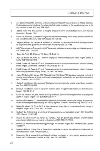 26
1. Ad Hoc Commitee of the Commitee on Trauma, National Research Council Division of Medical Sciences.
Postoperative wound infections: The influence of ultraviolet irradiation of the operating room and of the
various other factors. Ann surg.1964;160(2).
2. SENIC Haley RW. Management of Hospital Infection Control for cost-effectiveness. Am Hospital
Association Chicago, 1986.
3. Culver DH, Horan TC, Gaynes RP. Surgical wound infection rates by wound class, operative procedure,
and patient risk index. Am J Med 1991:9(suppl 3B):152S-7S.
4. Page CP, Bohnen JM, Fletcher JR, McManusAT, Solomkin JS, Wittmann DH.Antimicrobial prophylaxis
for surgical wounds: guidelines for clinical care. Arch Surg 1993;128:79-88
5. ASHP Commission on Therapeutics.ASHPtherapeutic guidelines on antimicrobial prophylaxis in surgery.
Clin Pharm 1992;11:483-513.
6. Baum ML, Anish DS, Chalmers TC, Sacks HS, Smith Hjr,
7. Byrd DR, Brown BW, Hohn DC. antibiotic prophylaxis for herniorrhaphy and breast surgery (letter). N
Engl J Med 1990;322:184-5
8. Platt R, Zucker JR, Zaleznik DF, et al. Perioperative antibiotic prophylaxis and wound infection following
breast surgery. J Antimicrob Chemother 1993;31(suppl B)43-8.
9. Platt R, Zucker JR, Zalesnik DF, et al. Perioperative antibiotic prophylaxis and wound infection following
herniorrhaphy or breast surgery. J Infect Dis 1992;;166:556-60.
10. Haley RW, Culver DH, Morgan WM, White JW, Emori TG, Hooton TM. Identifying patients at high risk of
surgical wound infection: a simple multivariate index of patient susceptibility and wound contaminations.
Am J Epidemiol 1985:121:206-15.
11. Burke JF. Identification of the sources of Staphylococci contaminating the surgical wound during operation.
Ann Surg 1993;58:898-904
12. Burke JF. The effective period of preventive antibiotic action in experimental incision and dermal lesions.
Surgery 1961;50:161-8
13. Kaiser AB, Petracek MR, Lea JW et al. Efficacy of cefazoli, cefamandole and gentamicin as prophylactic
agents in cardiac surgery. Ann Surg 1987;206:791-7
14 Goldmann DA, Hopkins CC, KarchmerAW. Cephalothin prophylaxis in cardiac valve surgery:Aprospective,
double-blind comparasion of two-day and six-day regimen. J Thorac Cardiovasc Surg. 1977;73:470-9.
15. Nelson CL, Green TG, Porter RA Et al. One day versus seven days of preventive antibiotic therapy in
ortopedic surgery. Clin Orthop 1983;176:258-63.
16. Gorbach SL. Antimicrobial prophylaxis for appendectomy and colorectal surgery. REv Infect Dis
1991;13(suppl 10):S815-20.
17. Shapiro M, Schoenbaum SC, Targer IB, Munoz A, Polk BF. Benefit-cost analysis of antimicrobial
prophylaxis in abdominal and vaginal hysterectomy. JAMA 1983;249:1290-4.
18. Hemsell DL. Prophylaxis antibiotics in gynecologic and obstetric surgery. Rev Infect Dis 1991;13(suppl
10)S821-41.
19. DajaniAS, BisnoAL, Chung KJ et al. Prevention of bacterial endocarditis: recomendations by theAmericam
Heart Asociation. JAMA 1990;264:2919-22.
20. Fagerstrom RM. A survey of clinical trials of antibiotic prophylaxis in colon surgery: evidence against
further use of no-treatment controls. N Engl J Med 1981;305:795-9.
BIBLIOGRAFIA
 