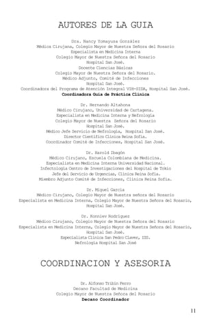 11
AUTORES DE LA GUIA
COORDINACION Y ASESORIA
Dra. Nancy Yomayusa González
Médica Cirujana, Colegio Mayor de Nuestra Señora del Rosario
Especialista en Medicina Interna
Colegio Mayor de Nuestra Señora del Rosario
Hospital San José.
Docente Ciencias Básicas
Colegio Mayor de Nuestra Señora del Rosario.
Médico Adjunto, Comité de Infecciones
Hospital San José.
Coordinadora del Programa de Atención Integral VIH-SIDA, Hospital San José.
Coordinadora Guía de Práctica Clínica
Dr. Hernando Altahona
Médico Cirujano, Universidad de Cartagena.
Especialista en Medicina Interna y Nefrología
Colegio Mayor de Nuestra Señora del Rosario
Hospital San José.
Médico Jefe Servicio de Nefrología, Hospital San José.
Director Científico Clínica Reina Sofía.
Coordinador Comité de Infecciones, Hospital San José.
Dr. Harold Ibagón
Médico Cirujano, Escuela Colombiana de Medicina.
Especialista en Medicina Interna Universidad Nacional.
Infectología Centro de Investigaciones del Hospital de Tokio
Jefe del Servicio de Urgencias, Clínica Reina Sofía.
Miembro Adjunto Comité de Infecciones, Clínica Reina Sofía.
Dr. Miguel García
Médico Cirujano, Colegio Mayor de Nuestra señora del Rosario
Especialista en Medicina Interna, Colegio Mayor de Nuestra Señora del Rosario,
Hospital San José.
Dr. Konniev Rodríguez
Médico Cirujano, Colegio Mayor de Nuestra Señora del Rosario
Especialista en Medicina Interna, Colegio Mayor de Nuestra Señora del Rosario,
Hospital San José.
Especialista Clínica San Pedro Claver, ISS.
Nefrología Hospital San José
Dr. Alfonso Tribín Ferro
Decano Facultad de Medicina
Colegio Mayor de Nuestra Señora del Rosario
Decano Coordinador
 