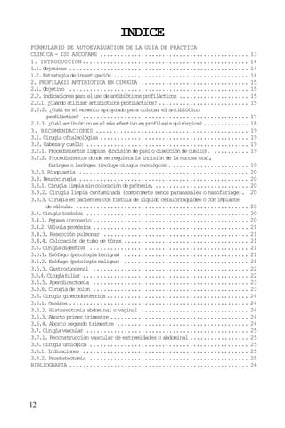 12
INDICE
FORMULARIO DE AUTOEVALUACION DE LA GUIA DE PRACTICA
CLINICA - ISS ASCOFAME ........................................... 13
1. INTRODUCCION................................................ 14
1.1. Objetivos .................................................... 14
1.2.Estrategiadeinvestigación ....................................... 14
2. PROFILAXIS ANTIBIOTICA EN CIRUGIA ............................... 15
2.1. Objetivo .................................................... 15
2.2.indicacionesparaelusodeantibióticosprofilácticos .................... 15
2.2.1.¿Cuándoutilizarantibióticosprofilácticos? .......................... 15
2.2.2. ¿Cuál es el momento apropiado para colocar el antibiótico
profiláctico? ................................................ 17
2.2.3.¿Cuálantibióticoeselmásefectivoenprofilaxisquirúrgica? ............. 18
3. RECOMENDACIONES ............................................ 19
3.1. Cirugía oftalmológica ........................................... 19
3.2. Cabeza y cuello ............................................... 19
3.2.1. Procedimientos limpios (incisión de piel o disección de cuello). .......... 19
3.2.2. Procedimientos donde se requiera la incisión de la mucosa oral,
faríngeaolaríngea(incluyecirugíaoncológica). ...................... 19
3.2.3.Rinoplastia ................................................. 20
3.3. Neurocirugía ................................................. 20
3.3.1. Cirugía limpia sin colocación de prótesis. ........................... 20
3.3.2. Cirugía limpia contaminada (compromete senos paranasales o nasofaringe). 20
3.3.3. Cirugía en pacientes con fístula de líquido cefalorraquídeo o con implante
deválvula. .................................................. 20
3.4.Cirugíatorácica ............................................... 20
3.4.1. Bypass coronario ............................................. 20
3.4.2.Válvulaprotésica ............................................. 21
3.4.3. Resección pulmonar .......................................... 21
3.4.4. Colocación de tubo de tórax .................................... 21
3.5.Cirugíadigestiva .............................................. 21
3.5.1. Esófago (patología benigna) .................................... 21
3.5.2. Esófago (patología maligna) .................................... 21
3.5.3. Gastroduodenal ............................................. 22
3.5.4.Cirugíabiliar ................................................ 22
3.5.5. Apendicectomía ............................................. 23
3.5.6. Cirugía de colon ............................................. 23
3.6. Cirugía ginecoobstétrica......................................... 24
3.6.1. Cesárea .................................................... 24
3.6.2. Histerectomía abdominal o vaginal ............................... 24
3.6.3. Aborto primer trimestre ........................................ 24
3.6.4. Aborto segundo trimestre ...................................... 24
3.7.Cirugíavascular ............................................... 25
3.7.1. Reconstrucción vascular de extremidades o abdominal ................. 25
3.8. Cirugía urológica .............................................. 25
3.8.1.Indicaciones ................................................ 25
3.8.2. Prostatectomía .............................................. 25
BIBLIOGRAFIA .................................................... 26
 