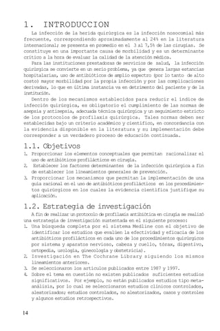 14
1. INTRODUCCION
La infección de la herida quirúrgica es la infección nosocomial más
frecuente, correspondiendo aproximadamente al 24% en la literatura
internacional; se presenta en promedio en el 3 al 7,5% de las cirugías. Se
constituye en una importante causa de morbilidad y es un determinante
crítico a la hora de evaluar la calidad de la atención médica.
Para las instituciones prestadoras de servicios de salud, la infección
quirúrgica se convierte en un serio problema, ya que genera largas estancias
hospitalarias, uso de antibióticos de amplio espectro (por lo tanto de alto
costo) mayor morbilidad por la propia infección y por las complicaciones
derivadas, lo que en última instancia va en detrimento del paciente y de la
institución.
Dentro de los mecanismos establecidos para reducir el índice de
infección quirúrgica, es obligatorio el cumplimiento de las normas de
asepsia y antisepsia, adecuada técnica quirúrgica y un seguimiento estricto
de los protocolos de profilaxis quirúrgica. Tales normas deben ser
establecidas bajo un criterio académico y científico, en concordancia con
la evidencia disponible en la literatura y su implementación debe
corresponder a un verdadero proceso de educación continuada.
1.1. Objetivos
1. Proporcionar los elementos conceptuales que permitan racionalizar el
uso de antibióticos profilácticos en cirugía.
2. Establecer los factores determinantes de la infección quirúrgica a fin
de establecer los lineamientos generales de prevención.
3. Proporcionar los mecanismos que permitan la implementación de una
guía racional en el uso de antibióticos profilácticos en los procedimien-
tos quirúrgicos en los cuales la evidencia científica justifique su
aplicación.
1.2. Estrategia de investigación
A fin de realizar un protocolo de profilaxis antibiótica en cirugía se realizó
una estrategia de investigación sustentada en el siguiente proceso:
1. Una búsqueda completa por el sistema Medline con el objetivo de
identificar los estudios que evalúen la efectividad y eficacia de los
antibióticos profilácticos en cada uno de los procedimientos quirúrgicos
por sistema y aparatos nervioso, cabeza y cuello, tórax, digestivo,
ortopedia, urología, ginecología y obstetricia).
2. Investigación en The Cochrane Library siguiendo los mismos
lineamientos anteriores.
3. Se seleccionaron los artículos publicados entre 1987 y 1997.
4. Sobre el tema en cuestión no existen publicados suficientes estudios
significativos. Por ejemplo, no están publicados estudios tipo meta-
análisis, por lo cual se seleccionaron estudios clínicos controlados,
aleatorizados; estudios controlados, no aleatorizados, casos y controles
y algunos estudios retrospectivos.
 