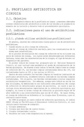 15
2. PROFILAXIS ANTIBIOTICA EN
CIRUGIA
2.1. Objetivo
El propósito básico de la profilaxis es lograr y mantener adecuados
niveles inhibitorios del antibiótico a nivel de los tejidos y el plasma en el
momento de la incisión y durante todo el procedimiento quirúrgico.
2.2. indicaciones para el uso de antibióticos
profilácticos
2.2.1. ¿Cuándo utilizar antibióticos profilácticos?
En general, existen dos indicaciones claras para el uso de antibióticos
profilácticos:
- Cuando existe un alto riesgo de infección.
- Cuando el riesgo de infección sea bajo, pero las consecuencias de la
misma sean catastróficas.
En el proceso de evaluación del riesgo de infección se ha utilizado una
serie de índices de riesgo, los cuales están determinados por diferentes
factores, tales como las características de la cirugía, el tipo de herida o el
diagnóstico del paciente.
El primer índice de riesgo fue propuesto por el National Research
Council, el cual incluyó como parámetro el grado de contaminación de la
herida quirúrgica. De acuerdo a este índice la herida limpia tiene un riesgo
de infección del 2%, las heridas limpias contaminadas menos del 10%, las
contaminadas hasta un 20% y las sucias un 40%(1).
Dentro de este contexto las heridas limpias no tendrían indicación de
profilaxis antibiótica, solamente estaría indicada en las heridas limpias
contaminadas. Por su parte, las heridas contaminadas y sucias requieren
antibióticos terapéuticos. Sin embargo, aunque este índice es uno de los
mas utilizados, ha demostrado no ser suficiente como predictor del riesgo
de infección en determinados grupos de pacientes, en razón a que no
incluye otros determinantes importantes de la infección quirúrgica; por
ejemplo, no tiene el mismo riesgo de infección un paciente mayor de 60
años sometido a una colecistectomía que uno de 20 años. De igual forma,
el riesgo de infección es diferente si la cirugía dura 30 minutos, o por el
contrario cuatro horas.
En 1988 se propuso un nuevo índice de infección quirúrgica, el índice
SENIC (Study on The Efficacy of Nosocomial Infection Control), el cual
incluía cuatro factores de riesgo(2):
1. Cirugía abdominal.
2. Cirugía que dure más de cuatro horas.
3. Cirugía contaminada o sucia.
4. Paciente con tres o más diagnósticos al egreso.
 