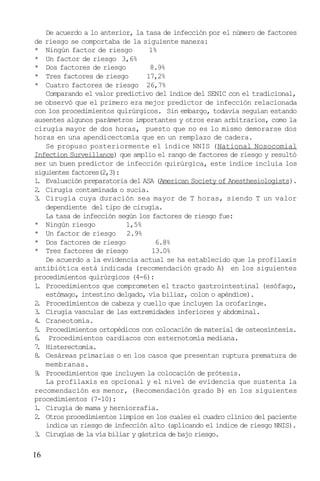 16
De acuerdo a lo anterior, la tasa de infección por el número de factores
de riesgo se comportaba de la siguiente manera:
* Ningún factor de riesgo 1%
* Un factor de riesgo 3,6%
* Dos factores de riesgo 8.9%
* Tres factores de riesgo 17,2%
* Cuatro factores de riesgo 26,7%
Comparando el valor predictivo del índice del SENIC con el tradicional,
se observó que el primero era mejor predictor de infección relacionada
con los procedimientos quirúrgicos. Sin embargo, todavía seguían estando
ausentes algunos parámetros importantes y otros eran arbitrarios, como la
cirugía mayor de dos horas, puesto que no es lo mismo demorarse dos
horas en una apendicectomía que en un remplazo de cadera.
Se propuso posteriormente el índice NNIS (National Nosocomial
Infection Surveillance) que amplio el rango de factores de riesgo y resultó
ser un buen predictor de infección quirúrgica, este índice incluía los
siguientes factores(2,3):
1. Evaluación preparatoria del ASA (American Society of Anesthesiologists).
2. Cirugía contaminada o sucia.
3. Cirugía cuya duración sea mayor de T horas, siendo T un valor
dependiente del tipo de cirugía.
La tasa de infección según los factores de riesgo fue:
* Ningún riesgo 1,5%
* Un factor de riesgo 2.9%
* Dos factores de riesgo 6.8%
* Tres factores de riesgo 13.0%
De acuerdo a la evidencia actual se ha establecido que la profilaxis
antibiótica está indicada (recomendación grado A) en los siguientes
procedimientos quirúrgicos (4-6):
1. Procedimientos que comprometen el tracto gastrointestinal (esófago,
estómago, intestino delgado, vía biliar, colon o apéndice).
2. Procedimientos de cabeza y cuello que incluyen la orofaringe.
3. Cirugía vascular de las extremidades inferiores y abdominal.
4. Craneotomía.
5. Procedimientos ortopédicos con colocación de material de osteosíntesis.
6. Procedimientos cardiacos con esternotomía mediana.
7. Histerectomía.
8. Cesáreas primarias o en los casos que presentan ruptura prematura de
membranas.
9. Procedimientos que incluyen la colocación de prótesis.
La profilaxis es opcional y el nivel de evidencia que sustenta la
recomendación es menor, (Recomendación grado B) en los siguientes
procedimientos (7-10):
1. Cirugía de mama y herniorrafia.
2. Otros procedimientos limpios en los cuales el cuadro clínico del paciente
indica un riesgo de infección alto (aplicando el índice de riesgo NNIS).
3. Cirugías de la vía biliar y gástrica de bajo riesgo.
 