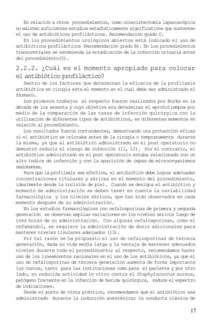 17
En relación a otros procedimientos, como colecistectomía laparoscópica
no existen suficientes estudios estadísticamente significativos que sustenten
el uso de antibióticos profilácticos. Recomendación grado C.
En los procedimientos urológicos abiertos está indicado el uso de
antibióticos profilácticos (Recomendación grado B). En los procedimientos
transuretrales se recomienda la erradicación de la infección urinaria antes
del procedimiento(5).
2.2.2. ¿Cuál es el momento apropiado para colocar
el antibiótico profiláctico?
Dentro de los factores que determinan la eficacia de la profilaxis
antibiótica en cirugía esta el momento en el cual debe ser administrado el
fármaco.
Los primeros trabajos al respecto fueron realizados por Burke en la
década de los sesenta y cuyo objetivo era determinar el «prototiempo» por
medio de la comparación de las tasas de infección quirúrgica con la
utilización de diferentes tipos de antibióticos, en diferentes momentos en
relación al procedimiento.
Los resultados fueron contundentes, demostrando una protección eficaz
si el antibiótico se colocaba antes de la cirugía o tempranamente durante
la misma, ya que al antibiótico administrado en el post operatorio no
demostró reducir el riesgo de infección (11, 12). Por el contrario, el
antibiótico administrado en el post operatorio estaba relacionado con un
alto índice de infección y con la aparición de cepas de microorganismos
resistentes.
Para que la profilaxis sea efectiva, el antibiótico debe lograr adecuadas
concentraciones titulares y séricas en el momento del procedimiento,
idealmente desde la incisión de piel. Cuando se designa el antibiótico y
momento de administración se deben tener en cuenta la variabilidad
farmacológica y los niveles séricos, que han sido observados en cada
momento después de su administración.
En los estudios farmacológicos con cefalosporinas de primera y segunda
generación se observan amplias variaciones en los niveles sericos luego de
tres horas de su administración. Con algunas cefalosporinas, como el
cefamandol, se requiere la administración de dosis adicionales para
mantener niveles tisulares adecuados (13).
Por tal razón se ha propuesto el uso de cefalosporinas de tercera
generación, dada su vida media larga y la ventaja de mantener adecuados
niveles durante todo el procedimiento; al respecto, recomendamos hacer
uso de los lineamientos racionales en el uso de los antibióticos, ya que el
uso de cefalosporinas de tercera generación aumenta de forma importante
los costos, tanto para las instituciones como para el paciente y por otro
lado, su reducida actividad in vitro contra el Staphylococcus aureus,
patógeno frecuente en la infección de herida quirúrgica, reduce el espectro
de indicaciones.
Desde el punto de vista práctico, recomendamos que el antibiótico sea
administrado durante la inducción anestésica; la conducta clásica de
 
