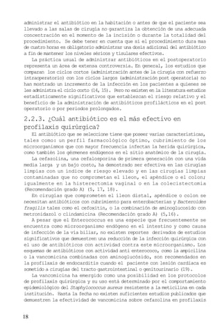 18
administrar el antibiótico en la habitación o antes de que el paciente sea
llevado a las salas de cirugía no garantiza la obtención de una adecuada
concentración en el momento de la incisión o durante la totalidad del
procedimiento. Se debe tener en cuenta que si el procedimiento dura mas
de cuatro horas es obligatorio administrar una dosis adicional del antibiótico
a fin de mantener los niveles séricos y tisulares efectivos.
La práctica usual de administrar antibióticos en el postoperatorio
representa un área de extensa controversia. En general, los estudios que
comparan los ciclos cortos (administración antes de la cirugía con refuerzo
intraoperatorio) con los ciclos largos (administración post operatoria) no
han mostrado un incremento de la infección en los pacientes a quienes se
les administra el ciclo corto (14, 15). Pero no existen en la literatura estudios
estadísticamente significativos que establezcan el riesgo relativo y el
beneficio de la administración de antibióticos profilácticos en el post
operatorio o por periodos prolongados.
2.2.3. ¿Cuál antibiótico es el más efectivo en
profilaxis quirúrgica?
El antibiótico que se seleccione tiene que poseer varias características,
tales como: un perfil farmacológico óptimo, cubrimiento de los
microorganismos que con mayor frecuencia infectan la herida quirúrgica,
como también los gérmenes endúgenos en el sitio anatómico de la cirugía.
La cefazolina, una cefalosporina de primera generación con una vida
media larga y un bajo costo, ha demostrado ser efectiva en las cirugías
limpias con un índice de riesgo elevado y en las cirugías limpias
contaminadas que no comprometan el íleon, el apéndice o el colon;
igualmente en la histerectomía vaginal o en la colecistectomia
(Recomendación grado A) (5, 17, 18).
En cirugías que comprometen el íleon distal, apéndice o colon se
necesitan antibióticos con cubrimiento para enterobacterias y Bacteroides
fragilis tales como el cefoxitin, o la combinación de aminoglucosido con
metronidazol o clindamicina (Recomendación grado A) (5,16).
A pesar que el Enterococcus es una especie que frecuentemente se
encuentra como microorganismo endógeno en el intestino y como causa
de infección de la vía biliar, no existen reportes derivados de estudios
significativos que demuestren una reducción de la infección quirúrgica con
el uso de antibióticos con actividad contra este microorganismo. Los
esquemas de antibióticos con actividad anti enterococo, como la ampicilina
o la vancomicina combinadas con aminoglucósido, son recomendados en
la profilaxis de endocarditis cuando el paciente con lesión cardiaca es
sometido a cirugías del tracto gastrointestinal o genitourinario (19).
La vancomicina ha emergido como una posibilidad en los protocolos
de profilaxis quirúrgica y su uso está determinado por el comportamiento
epidemiológico del Staphylococcus aureus resistente a la meticilina en cada
institución. Hasta la fecha no existen suficientes estudios publicados que
demuestren la efectividad de vancomicina sobre cefazolina en profilaxis
 