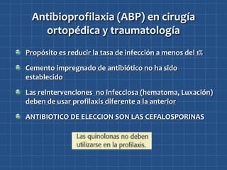 Antibioprofilaxia (ABP) en cirugía
   ortopédica y traumatología
Propósito es reducir la tasa de infección a menos del 1%

Cemento impregnado de antibiótico no ha sido
establecido

Las reintervenciones no infecciosa (hematoma, Luxación)
deben de usar profilaxis diferente a la anterior

ANTIBIOTICO DE ELECCION SON LAS CEFALOSPORINAS
 
