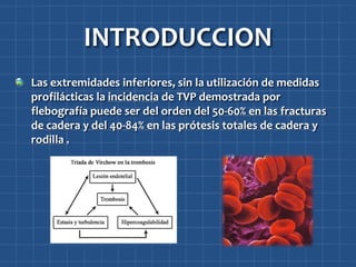 INTRODUCCION
Las extremidades inferiores, sin la utilización de medidas
profilácticas la incidencia de TVP demostrada por
flebografía puede ser del orden del 50-60% en las fracturas
de cadera y del 40-84% en las prótesis totales de cadera y
rodilla .
 