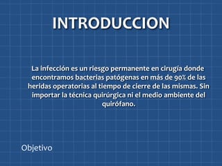 INTRODUCCION

  La infección es un riesgo permanente en cirugía donde
  encontramos bacterias patógenas en más de 90% de las
 heridas operatorias al tiempo de cierre de las mismas. Sin
  importar la técnica quirúrgica ni el medio ambiente del
                         quirófano.




Objetivo
 