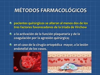 MÉTODOS FARMACOLÓGICOS

pacientes quirúrgicos se alteran al menos dos de los
tres factores favorecedores de la tríada de Virchow

a la activación de la función plaquetaria y de la
coagulación por la agresión quirúrgica;

en el caso de la cirugía ortopédica mayor, a la lesión
endotelial de los vasos.
 