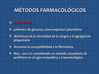 MÉTODOS FARMACOLÓGICOS

b. Dextranos

polímero de glucosa, como expansor plasmático

disminuye de la viscosidad de la sangre y la agregación
plaquetaria

Aumenta la susceptibilidad a la fibrinolisis.

Muy caro. Es considerado un método secundario de
profilaxis en cirugía ortopédica y traumatológica
 