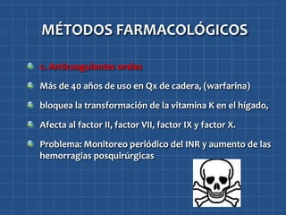 MÉTODOS FARMACOLÓGICOS

c. Anticoagulantes orales

Más de 40 años de uso en Qx de cadera, (warfarina)

bloquea la transformación de la vitamina K en el hígado,

Afecta al factor II, factor VII, factor IX y factor X.

Problema: Monitoreo periódico del INR y aumento de las
hemorragias posquirúrgicas
 