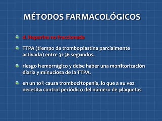 MÉTODOS FARMACOLÓGICOS

d. Heparina no fraccionada

TTPA (tiempo de tromboplastina parcialmente
activada) entre 31-36 segundos.

riesgo hemorrágico y debe haber una monitorización
diaria y minuciosa de la TTPA.

en un 10% causa trombocitopenia, lo que a su vez
necesita control periódico del número de plaquetas
 