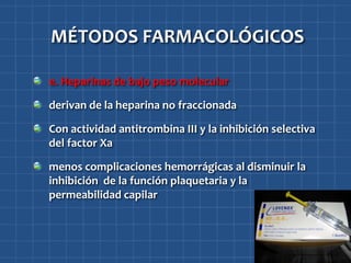 MÉTODOS FARMACOLÓGICOS

e. Heparinas de bajo peso molecular

derivan de la heparina no fraccionada

Con actividad antitrombina III y la inhibición selectiva
del factor Xa

menos complicaciones hemorrágicas al disminuir la
inhibición de la función plaquetaria y la
permeabilidad capilar
 