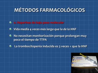 MÉTODOS FARMACOLÓGICOS

e. Heparinas de bajo peso molecular

Vida media 4 veces más larga que la de la HNF

No necesitan monitorización porque prolongan muy
poco el tiempo de TTPA

La trombocitopenia inducida es 3 veces < que la HNF
 