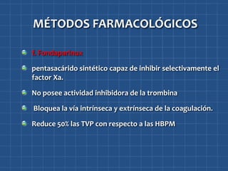 MÉTODOS FARMACOLÓGICOS

f. Fondaparinux

pentasacárido sintético capaz de inhibir selectivamente el
factor Xa.

No posee actividad inhibidora de la trombina

Bloquea la vía intrínseca y extrínseca de la coagulación.

Reduce 50% las TVP con respecto a las HBPM
 