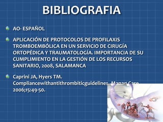 BIBLIOGRAFIA
AO- ESPAÑOL

APLICACIÓN DE PROTOCOLOS DE PROFILAXIS
TROMBOEMBÓLICA EN UN SERVICIO DE CIRUGÍA
ORTOPÉDICA Y TRAUMATOLOGÍA. IMPORTANCIA DE SU
CUMPLIMIENTO EN LA GESTIÓN DE LOS RECURSOS
SANITARIO, 2008, SALAMANCA

Caprini JA, Hyers TM.
Compliancewithantithrombiticguidelines. Manag Care.
2006;15:49-50.
 