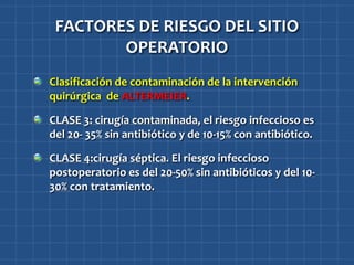 FACTORES DE RIESGO DEL SITIO
        OPERATORIO
Clasificación de contaminación de la intervención
quirúrgica de ALTERMEIER.

CLASE 3: cirugía contaminada, el riesgo infeccioso es
del 20- 35% sin antibiótico y de 10-15% con antibiótico.

CLASE 4:cirugía séptica. El riesgo infeccioso
postoperatorio es del 20-50% sin antibióticos y del 10-
30% con tratamiento.
 