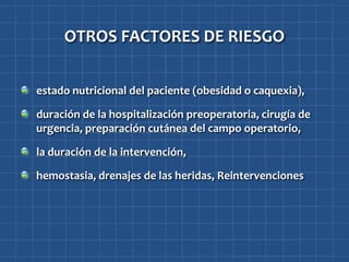 OTROS FACTORES DE RIESGO


estado nutricional del paciente (obesidad o caquexia),

duración de la hospitalización preoperatoria, cirugía de
urgencia, preparación cutánea del campo operatorio,

la duración de la intervención,

hemostasia, drenajes de las heridas, Reintervenciones
 