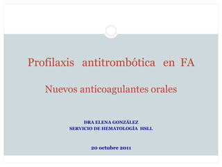 Profilaxis antitrombótica en FA

   Nuevos anticoagulantes orales


             DRA ELENA GONZÁLEZ
        SERVICIO DE HEMATOLOGÍA HSLL



               20 octubre 2011
 