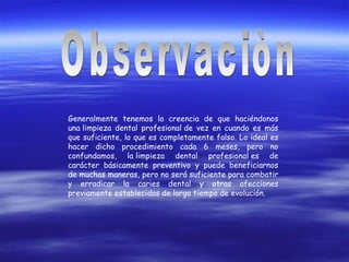 Generalmente tenemos la creencia de que haciéndonos
una limpieza dental profesional de vez en cuando es más
que suficiente, lo que es completamente falso. Lo ideal es
hacer dicho procedimiento cada 6 meses, pero no
confundamos, la limpieza dental profesional es de
carácter básicamente preventivo y puede beneficiarnos
de muchas maneras, pero no será suficiente para combatir
y erradicar la caries dental y otras afecciones
previamente establecidas de largo tiempo de evolución.
 
 