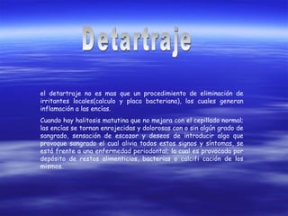 el detartraje no es mas que un procedimiento de eliminación de
irritantes locales(calculo y placa bacteriana), los cuales generan
inflamación a las encías.
Cuando hay halitosis matutina que no mejora con el cepillado normal;
las encías se tornan enrojecidas y dolorosas con o sin algún grado de
sangrado, sensación de escozor y deseos de introducir algo que
provoque sangrado el cual alivia todos estos signos y síntomas, se
está frente a una enfermedad periodontal; la cual es provocada por
depósito de restos alimenticios, bacterias o calcifi cación de los
mismos.
 