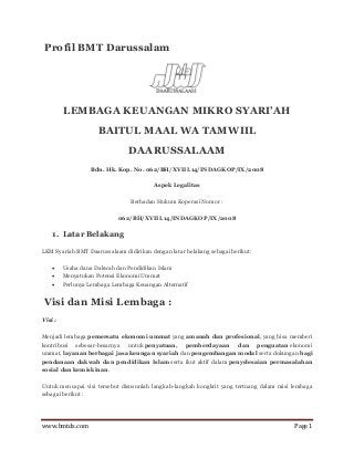www.bmtds.com Page 1 
Profil BMT Darussalam 
LEMBAGA KEUANGAN MIKRO SYARI’AH 
BAITUL MAAL WA TAMWIIL 
DAARUSSALAAM 
Bdn. Hk. Kop. No. 062/BH/XVIII.14/INDAGKOP/IX/2008 
Aspek Legalitas 
Berbadan Hukum Koperasi Nomor : 
062/BH/XVIII.14/INDAGKOP/IX/2008 
1. Latar Belakang 
LKM Syariah BMT Daarussalaam didirikan dengan latar belakang sebagai berikut: 
 Usaha dana Dakwah dan Pendidikan Islam 
 Menyatukan Potensi Ekonomi Ummat 
 Perlunya Lembaga Lembaga Keuangan Alternatif 
Visi dan Misi Lembaga : 
Visi : 
Menjadi lembaga pemersatu ekonomi ummat yang amanah dan profesional, yang bisa memberi kontribusi sebesar-besarnya untuk penyatuan, pemberdayaan dan penguatan ekonomi ummat, layanan berbagai jasa keungan syariah dan pengembangan modal serta dukungan bagi pendanaan dakwah dan pendidikan Islam serta ikut aktif dalam penyelesaian permasalahan sosial dan kemiskinan. 
Untuk mencapai visi tersebut disusunlah langkah-langkah kongkrit yang tertuang dalam misi lembaga sebagai berikut : 
 